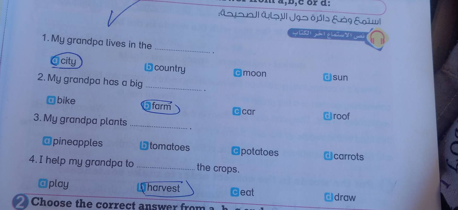 ∴ a ,b,c or d:
:Äっtっl| ÖL¬ VI Jgs öpl&rg &ïwl
1.My grandpa lives in the_
.
a city
D country cmoon
Csun
2. My grandpa has a big_
a bike
5 farm Ccar
droof
3. My grandpa plants_
.
o
@ pineapples tomatoes Opotatoes
d carrots
4. I help my grandpa to _the crops.
@play harvest Geat draw
o
2 Choose the correct answer fro m a