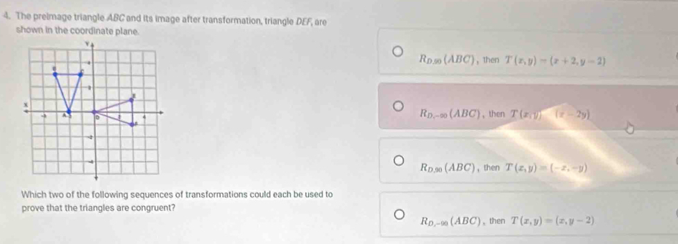 The preimage triangle ABC and its image after transformation, triangle DEF, are
shown in the coordinate plane.
R_D,90(ABC) , then T(x,y)=(x+2,y-2)
， then T(x,y)(x-2y)
R_D_1-∈fty (ABC)
R_D,90(ABC) ， then T(x,y)=(-x,-y)
Which two of the following sequences of transformations could each be used to
prove that the triangles are congruent?
R_D,-90(ABC) , then T(x,y)=(x,y-2)