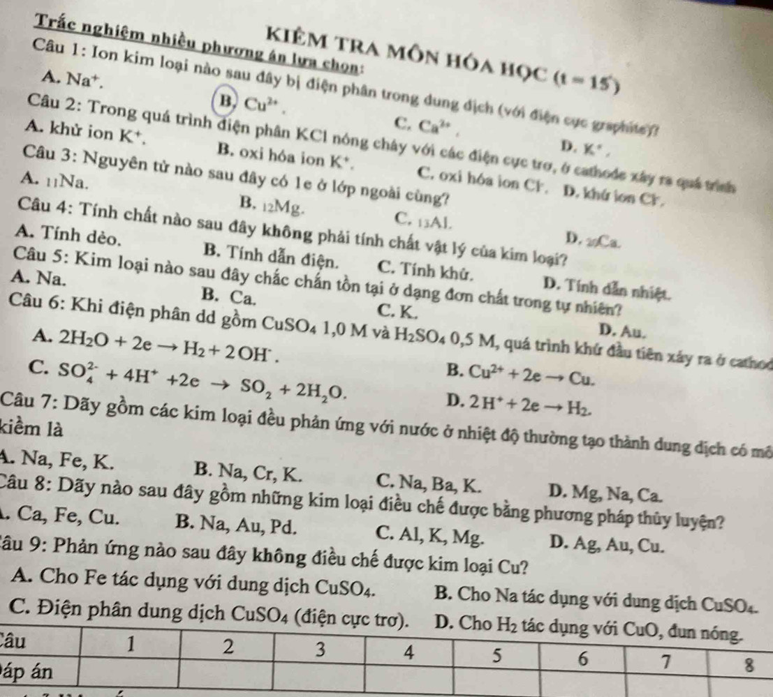 Trắc nghiệm nhiều phương án lưa chọn:
kiÊM tra môn hóa học (t=15)
A. Na⁺.
Câu 1: Ion kim loại nào sau đây bị điện phân trong dung địch (với điện cục graphits))
B. Cu^(2+).
C. Ca^(2+), D. K°,
Câu 2: Trong quá trình điện phân KCl nóng chây với các điện cực trợ, ở cathode xây ra quá trình
A. khử ion K^+. B. oxi hóa ion K*. C. oxi hóa ion CF.
Câu 3: Nguyên tử nào sau đây có 1e ở lớp ngoài cùng?
A. 11Na.
D. khứ ion Cr.
B. 12Mg.
C. 13AJ
Câu 4: Tính chất nào sau đây không phải tính chất vật lý của kim loại?
D. 2Ca.
A. Tính dèo. B. Tính dẫn điện. C. Tính khử. D. Tính dẫn nhiệt.
Câu 5: Kim loại nào sau đây chắc chấn tồn tại ở dạng đơn chất trong tự nhiên?
A. Na. B. Ca. C. K.
Câu 6: Khi điện phân dd gồm CuSO_41,0M và H_2SO_40,5M, , quá trình khứ đầu tiên xảy ra ở cathoo
A. 2H_2O+2eto H_2+2OH^-.
D. Au.
C. SO_4^((2-)+4H^+)+2eto SO_2+2H_2O.
B. Cu^(2+)+2eto Cu.
D. 2H^++2eto H_2.
kiểm là
Câu 7: Dãy gồm các kim loại đều phản ứng với nước ở nhiệt độ thường tạo thành dung dịch có mô
A. Na, Fe, K. B. Na, Cr, K. C. Na, Ba, K. D. Mg, Na, 2
Câu 8: Dãy nào sau đây gồm những kim loại điều chế được bằng phương pháp thủy luyện?
. Ca, Fe, Cu. B. Na, Au, Pd. C. Al, K, Mg. D. Ag, Au, Cu.
Câu 9: Phản ứng nào sau đây không điều chế được kim loại Cu?
A. Cho Fe tác dụng với dung dịch ( CuSO_4 B. Cho Na tác dụng với dung dịch CuSO₄.
C. Điện phân dung dịch C uSO 4 (điện cực
C