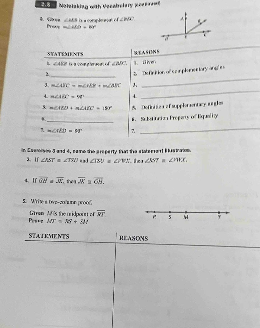 Notetaking with Vocabulary (continued) 
2. Given ∠ AEB is a complement of ∠ BEC
Prove m∠ AND=80°
STATEMENTS 
REASONS 
1、 ∠ AEB is a complement of ∠ BEC 1、 Given 
2、_ 
2. Definition of complementary angles 
3 m∠ AEC=m∠ AEB+m∠ BEC 3. 
_ 
4、 m∠ AEC=90° 4、 
_ 
5 m∠ AED+m∠ AEC=180° 5. Definition of supplementary angles 
6,_ 6、 Substitution Property of Equality 
7、 m∠ AED=90° 7. 
_ 
In Exercises 3 and 4, name the property that the statement illustrates. 
3、If ∠ RST≌ ∠ TSU and ∠ TSU≌ ∠ VWX , then ∠ RST≌ ∠ VWX. 
4、If overline GHequiv overline JK, , then overline JKequiv overline GH. 
5. Write a two-column proof. 
Given M is the midpoint of overline RT. 
R s M T 
Prove MT=RS+SM
STATEMENTS REASONS