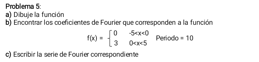 Problema 5: 
a) Dibuje la función 
b) Encontrar los coeficientes de Fourier que corresponden a la función
f(x)=beginarrayl 0-5 Periodo =10
c) Escribir la serie de Fourier correspondiente