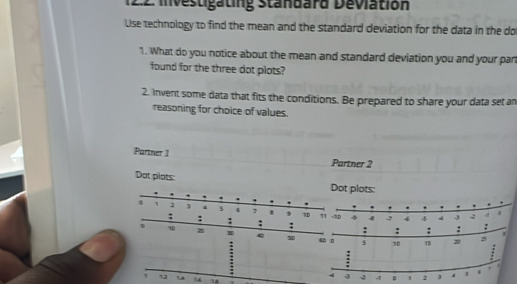 2:2. Investigating Standard Deviation 
Use technology to find the mean and the standard deviation for the data in the do 
1. What do you notice about the mean and standard deviation you and your par 
found for the three dot plots? 
2. Invent some data that fits the conditions. Be prepared to share your data set an 
reasoning for choice of values. 
Partner 1 
Partner 2 
Dot plots: 
t plots:
-9 -8 -7 6 5 4 3 2 - 41 。 
: : : : : : : : 
D τ 20 30 40 50 60 0 5
:
10 15 20 5
:
7 4
- 3 -2 -1 D 1 2 3 4 5
, 12 A 12