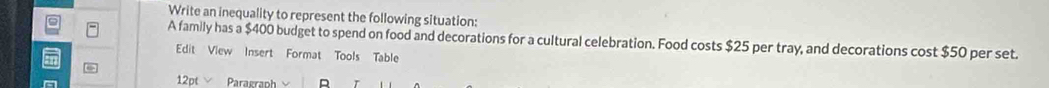 Write an inequality to represent the following situation: 
A family has a $400 budget to spend on food and decorations for a cultural celebration. Food costs $25 per tray, and decorations cost $50 per set. 
Edit View Insert Format Tools Table 
12pt Paragraph