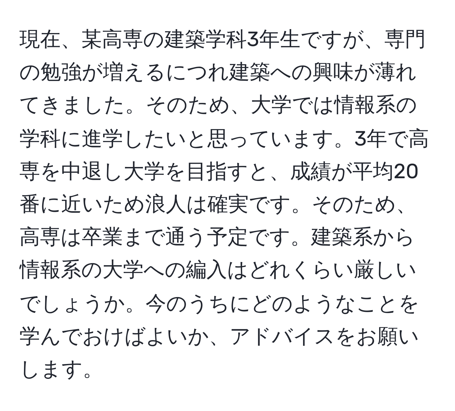 現在、某高専の建築学科3年生ですが、専門の勉強が増えるにつれ建築への興味が薄れてきました。そのため、大学では情報系の学科に進学したいと思っています。3年で高専を中退し大学を目指すと、成績が平均20番に近いため浪人は確実です。そのため、高専は卒業まで通う予定です。建築系から情報系の大学への編入はどれくらい厳しいでしょうか。今のうちにどのようなことを学んでおけばよいか、アドバイスをお願いします。