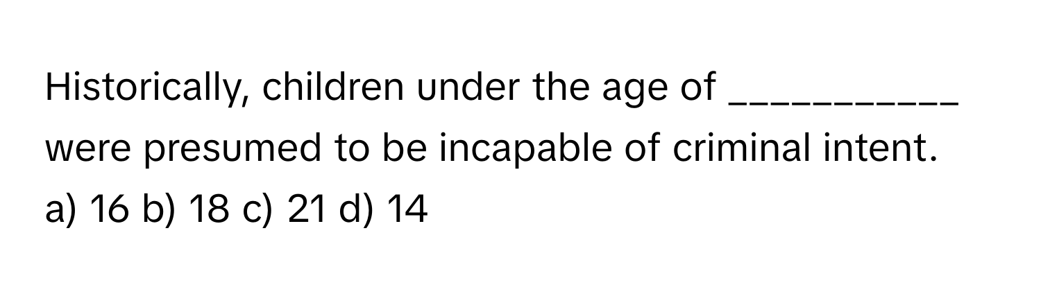 Historically, children under the age of ___________ were presumed to be incapable of criminal intent.

a) 16 b) 18 c) 21 d) 14