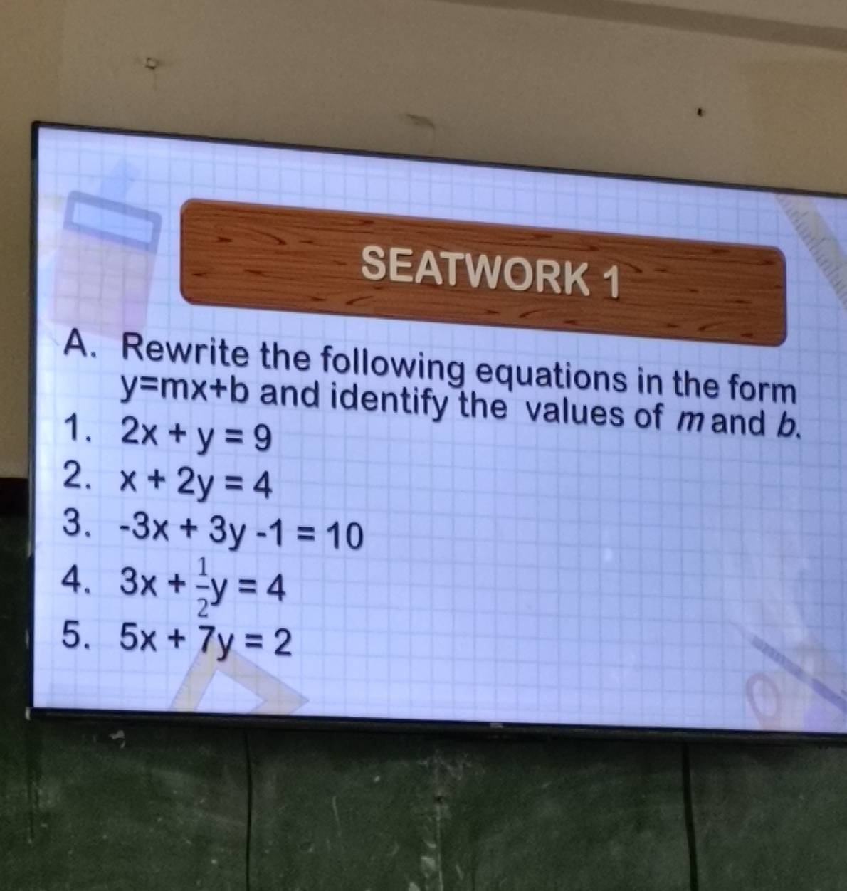 SEATWORK 1 
A. Rewrite the following equations in the form
y=mx+b and identify the values of m and b. 
1. 2x+y=9
2. x+2y=4
3. -3x+3y-1=10
4. 3x+ 1/2 y=4
5. 5x+7y=2