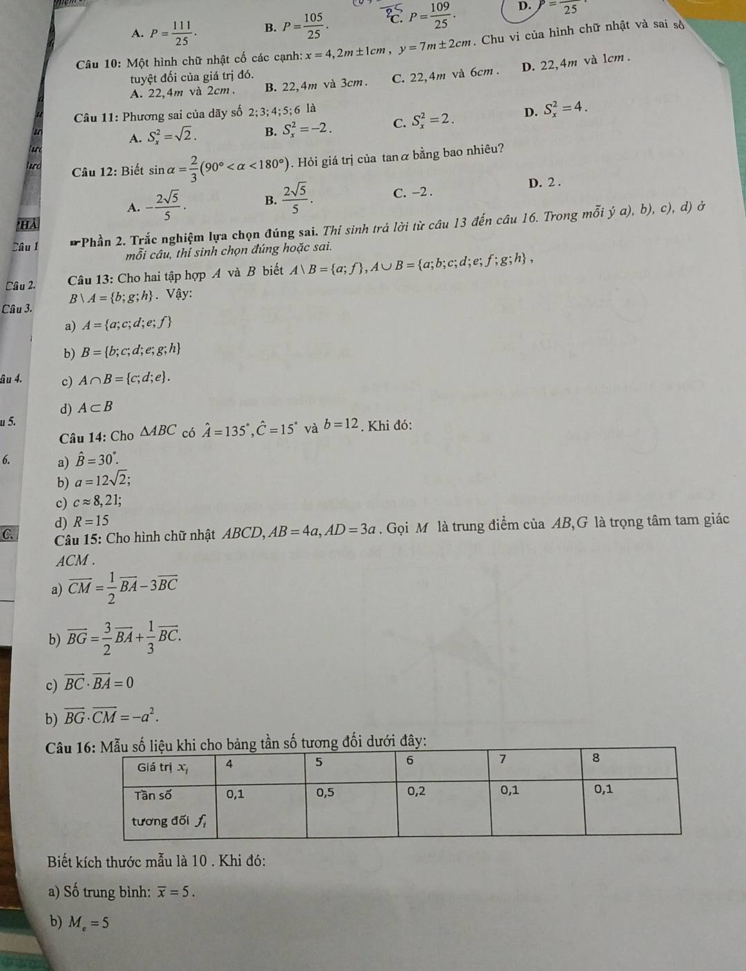 A. P= 111/25 . B. P= 105/25 . C. P= 109/25 . D. P=frac 25
Câu 10: Một hình chữ nhật cố các cạnh: x=4,2m± 1cm,y=7m± 2cm. Chu vi của hình chữ nhật và sai số
tuyệt đối của giá trị đó.
A. 22,4m và 2cm . B. 22,4m và 3cm. C. 22,4m và 6cm . D. 22,4m và 1cm .
Câu 11: Phương sai của dãy số 2;3;4;5;6 là
A. S_x^(2=sqrt 2). B. S_x^(2=-2. C. S_x^2=2. D. S_x^2=4.
hurd  Câu 12: Biết sin alpha =frac 2)3(90° <180°). Hỏi giá trị của tanα bằng bao nhiêu?
B.  2sqrt(5)/5 .
D. 2 .
A. - 2sqrt(5)/5 . C. -2 .
HA
Câu 1 * Phần 2. Trắc nghiệm lựa chọn đúng sai. Thí sinh trả lời từ câu 13 đến câu 16. Trong mỗi ý a), b), c), d) ở
mỗi câu, thí sinh chọn đúng hoặc sai.
Câu 2.
Câu 13: Cho hai tập hợp A và B biết A)B= a;f ,A∪ B= a;b;c;d;e;f;g;h ,
B|A= b;g;h. Vậy:
Câu 3.
a) A= a;c;d;e;f
b) B= b;c;d;e;g;h
âu 4. c) A∩ B= c;d;e .
d) A⊂ B
u 5.
Câu 14: Cho △ ABC có hat A=135°,hat C=15° V b=12. Khi đó:
6. a) hat B=30°.
b) a=12sqrt(2);
c) capprox 8,21;
d) R=15
C.  Câu 15: Cho hình chữ nhật ABCD, AB=4a,AD=3a. Gọi M là trung điểm của AB,G là trọng tâm tam giác
ACM .
a) overline CM= 1/2 overline BA-3overline BC
b) overline BG= 3/2 overline BA+ 1/3 overline BC.
c) vector BC· vector BA=0
b) vector BG· vector CM=-a^2.
Câui 
Biết kích thước mẫu là 10 . Khi đó:
a) Số trung bình: overline x=5.
b) M_e=5