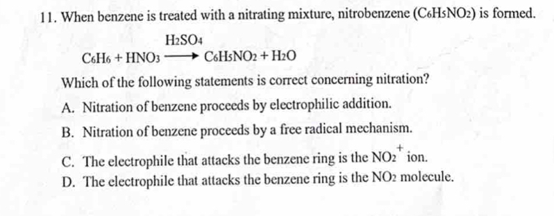 When benzene is treated with a nitrating mixture, nitrobenzene (C₆H 5NO_2) is formed.
C_6H_6+HNO_3xrightarrow H_2SO_4C_6H_5NO_2+H_2O
Which of the following statements is correct concerning nitration?
A. Nitration of benzene proceeds by electrophilic addition.
B. Nitration of benzene proceeds by a free radical mechanism.
C. The electrophile that attacks the benzene ring is the NO_2^+ ion.
D. The electrophile that attacks the benzene ring is the NO2 molecule.