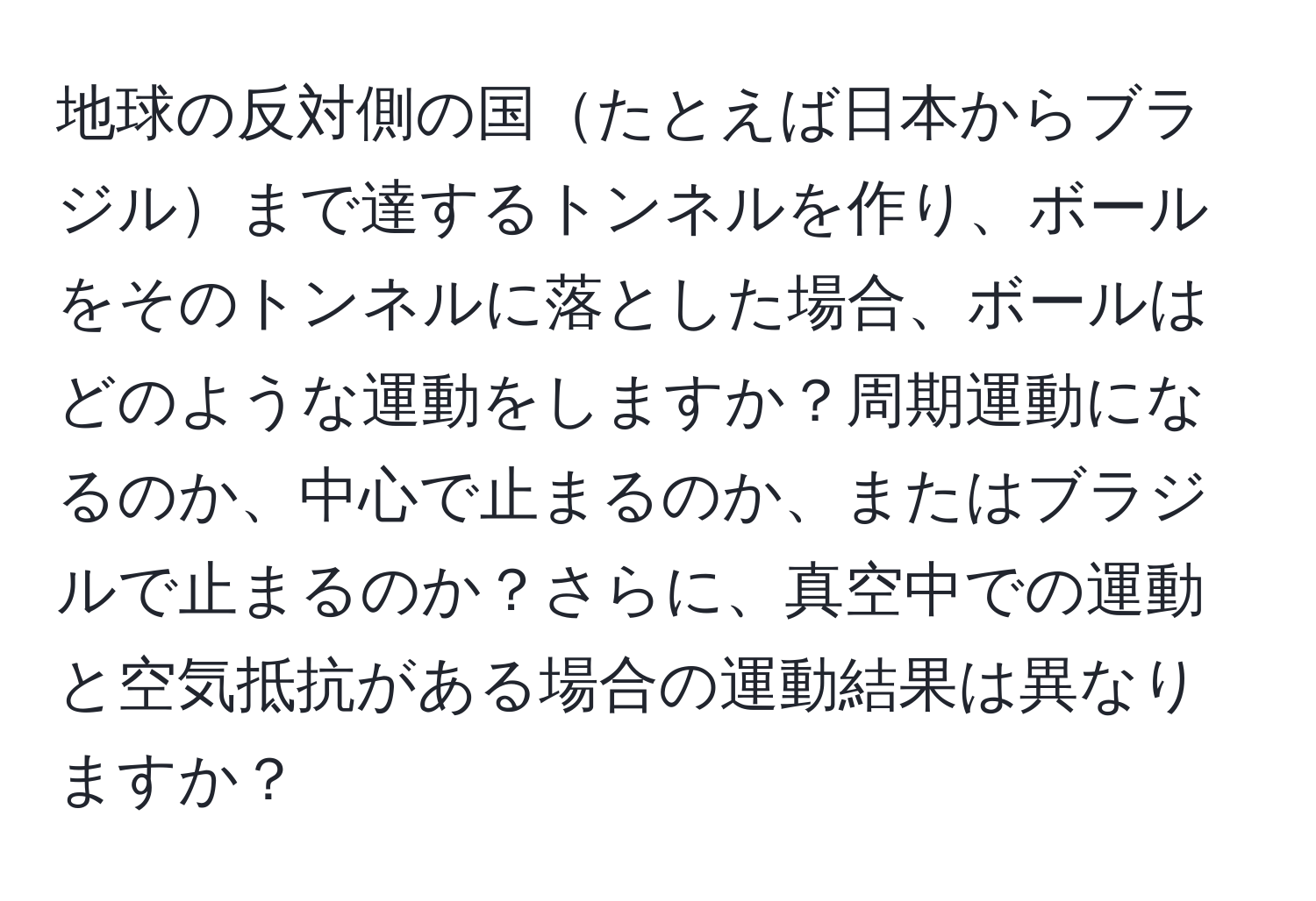 地球の反対側の国たとえば日本からブラジルまで達するトンネルを作り、ボールをそのトンネルに落とした場合、ボールはどのような運動をしますか？周期運動になるのか、中心で止まるのか、またはブラジルで止まるのか？さらに、真空中での運動と空気抵抗がある場合の運動結果は異なりますか？