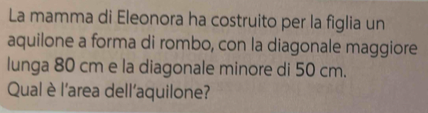 La mamma di Eleonora ha costruito per la figlia un 
aquilone a forma di rombo, con la diagonale maggiore 
lunga 80 cm e la diagonale minore di 50 cm. 
Qual è l'area dell'aquilone?