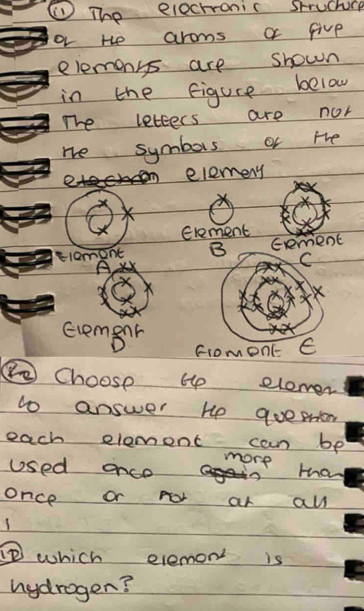 ① The elechronic struchuce 
or te aroms or five 
elemens are shown 
in the figure below 
The letters are nor 
re symbois or the 
eleneny 
Glement 
B 
tlemont Exement 
C 
× 
evement 
fromeonc E 
⑤②Choose Hp elemer 
to answer He qoepntn 
each element can be 
more 
used once Ha 
once or for ar all 
1 
which elemon is 
hydrogen?