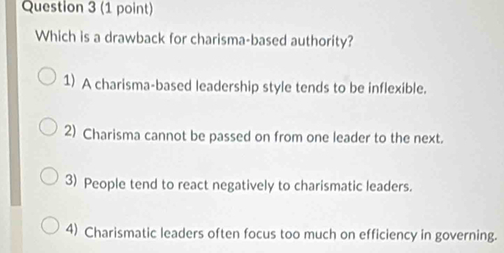 Which is a drawback for charisma-based authority?
1) A charisma-based leadership style tends to be inflexible.
2) Charisma cannot be passed on from one leader to the next.
3) People tend to react negatively to charismatic leaders.
4) Charismatic leaders often focus too much on efficiency in governing.