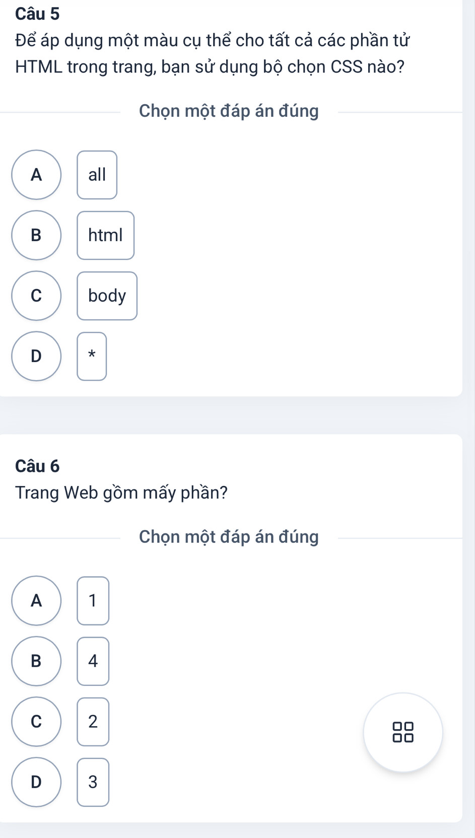 Để áp dụng một màu cụ thể cho tất cả các phần tử
HTML trong trang, bạn sử dụng bộ chọn CSS nào?
Chọn một đáp án đúng
A all
B html
C body
D *
Câu 6
Trang Web gồm mấy phần?
Chọn một đáp án đúng
A 1
B 4
C 2
D 3