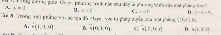 Trong không gian Oxyz , phương trình nào sau đây là phương trình của mặt phẳng Oxz ?
A. y=0.
B. x=0. C. z=0. y-1=0. 
D.
Câu 8. Trong mặt phẳng với hệ tọa độ Oxyz, vec tơ pháp tuyến của mặt phẳng (Oyz) là:
A. vector n(1;0;0). B. vector n(0;1;0). C. vector n(0;0;1). D. vector n(1;0;1).