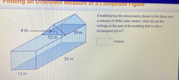 Finding an Unknown Measure of a Composite Figure 
A building has the dimensions shown in the figure and 
a volume of 3840 cubic meters. How tall are the 
ceilings in the part of the building that is only a 
rectangular prism?
meters