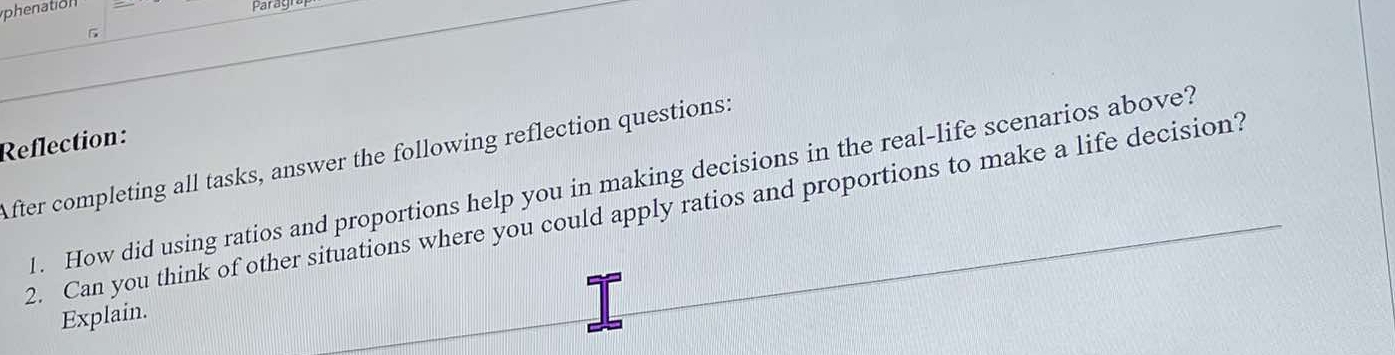 to _Paray 
Reflection: 
After completing all tasks, answer the following reflection questions: 
l. How did using ratios and proportions help you in making decisions in the real-life scenarios above? 
2. Can you think of other situations where you could apply ratios and proportions to make a life decision? 
Explain.