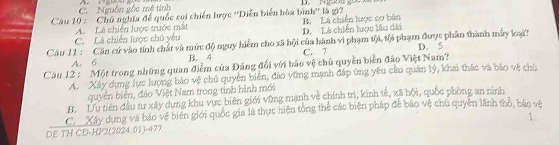 C. Nguồn gốc mệ tính D. Nguồn goc X
Câu 10 : Chủ nghĩa để quốc coi chiến lược “Diễn biển hòa bình” là gi?
A. Là chiến lược trước mắt B. Là chiến lược cơ bản
C. Là chiến lược chủ yếu D. Là chiến lược lâu dài
Câu 11 : Cần cứ vào tính chất và mức độ nguy hiểm cho xã hội của hành vi phạm tội, tội phạm được phần thành mẫy loại
D. 5
A. 6 B. 4 C. 7
Câu 12 : Một trong những quan điểm của Đảng đối với bảo vệ chủ quyền biển đảo Việt Nam?
A. Xây dựng lực lượng bảo vệ chủ quyền biển, đảo vững mạnh đáp ứng yêu cầu quân lý, khai thác và bảo vệ chủ
quyên biên, đảo Việt Nam trong tinh hình mới
B. Ưu tiên đầu tư xây dựng khu vực biên giới vững mạnh về chính trị, kinh tế, xã hội, quốc phòng an ninh
C. Xây dựng và bảo vệ biên giới quốc gia là thực hiện tổng thể các biện pháp đễ bảo vệ chủ quyên lãnh thổ, bảo vệ
1
DE TH CĐ-HP2(2024.01)-477