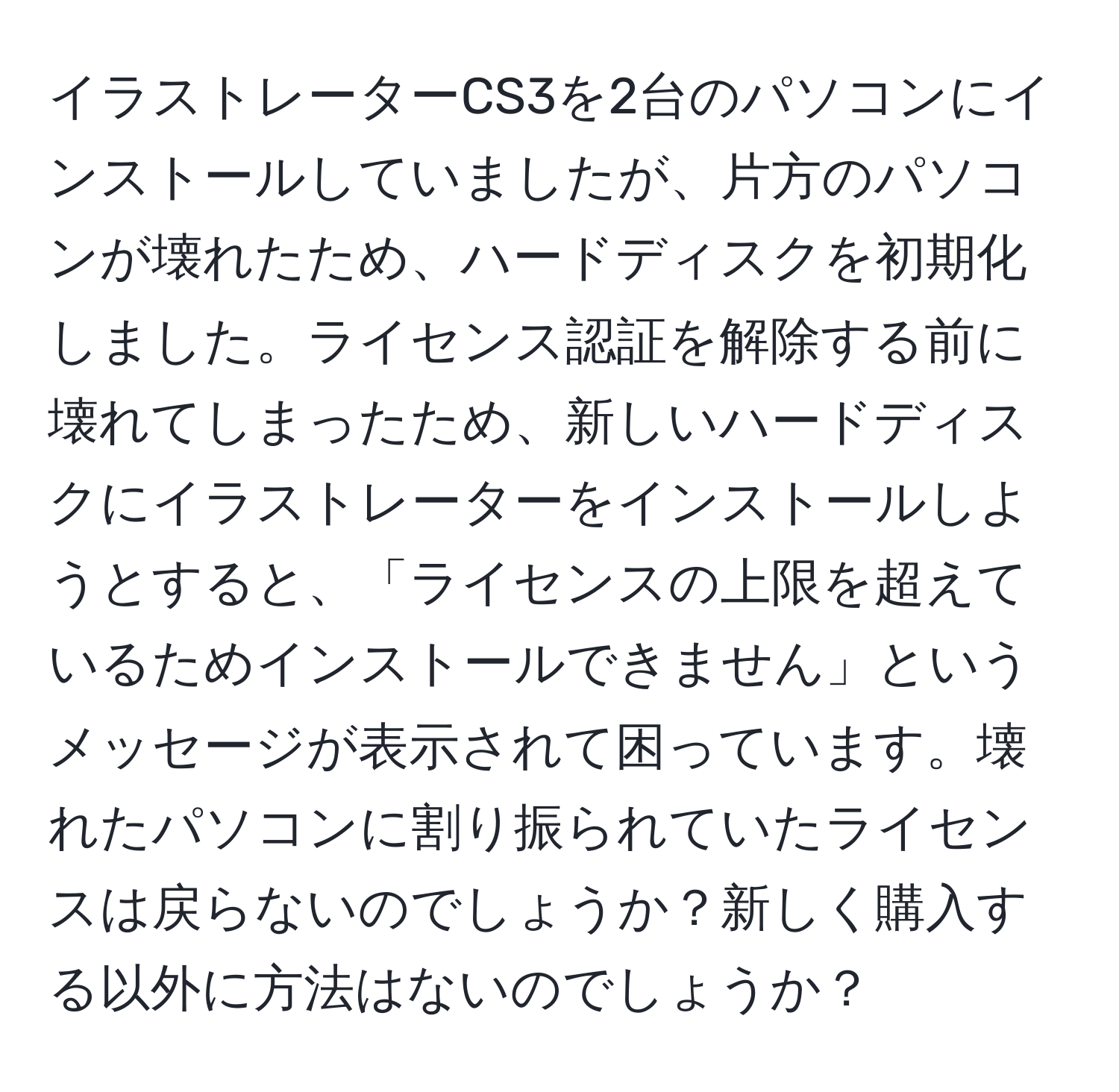 イラストレーターCS3を2台のパソコンにインストールしていましたが、片方のパソコンが壊れたため、ハードディスクを初期化しました。ライセンス認証を解除する前に壊れてしまったため、新しいハードディスクにイラストレーターをインストールしようとすると、「ライセンスの上限を超えているためインストールできません」というメッセージが表示されて困っています。壊れたパソコンに割り振られていたライセンスは戻らないのでしょうか？新しく購入する以外に方法はないのでしょうか？