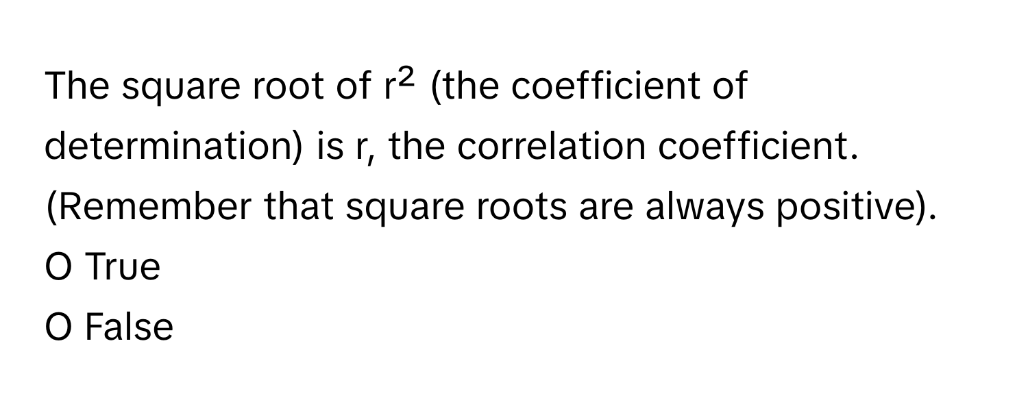 The square root of r² (the coefficient of determination) is r, the correlation coefficient. (Remember that square roots are always positive).

O True
O False