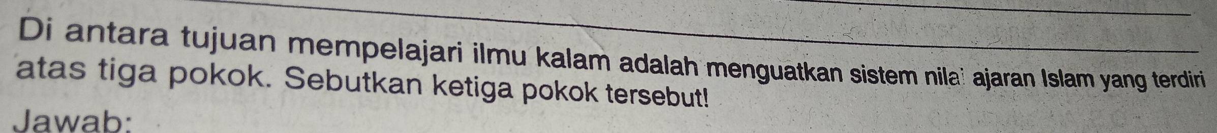 Di antara tujuan mempelajari ilmu kalam adalah menguatkan sistem nilaï ajaran Islam yang terdiri 
atas tiga pokok. Sebutkan ketiga pokok tersebut! 
Jawab: