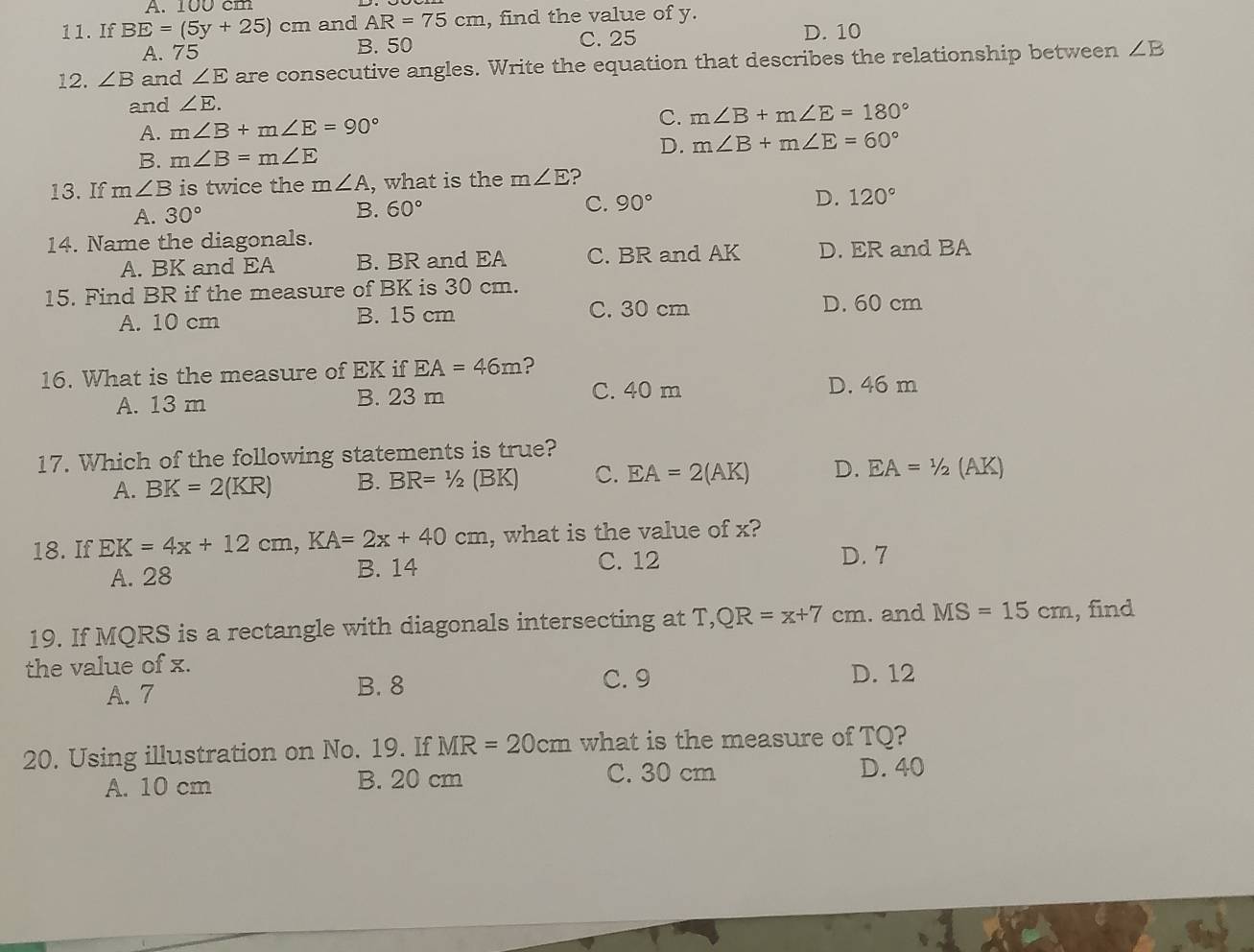 A. 100 cm
11. If BE=(5y+25)cm and AR=75cm , find the value of y.
C. 25
A. 75 B. 50 D. 10
12. ∠ B and ∠ E are consecutive angles. Write the equation that describes the relationship between ∠ B
and ∠ E.
A. m∠ B+m∠ E=90° C. m∠ B+m∠ E=180°
B. m∠ B=m∠ E
D. m∠ B+m∠ E=60°
13. If m∠ B is twice the m∠ A , what is the m∠ E ?
A. 30°
B. 60° C. 90° D. 120°
14. Name the diagonals.
A. BK and EA B. BR and EA C. BR and AK D. ER and BA
15. Find BR if the measure of BK is 30 cm.
A. 10 cm B. 15 cm C. 30 cm D. 60 cm
16. What is the measure of EK if EA=46m ?
A. 13 m B. 23 m
C. 40 m D. 46 m
17. Which of the following statements is true?
A. BK=2(KR) B. BR=1/2(BK) C. EA=2(AK) D. EA=1/2( AK)
18. If EK=4x+12cm, KA=2x+40cm , what is the value of x?
A. 28 B. 14 C. 12
D. 7
19. If MQRS is a rectangle with diagonals intersecting at T, QR=x+7cm. and MS=15cm , find
the value of x. D. 12
A. 7 B. 8
C. 9
20. Using illustration on No. 19. If MR=20cm what is the measure of TQ?
A. 10 cm B. 20 cm C. 30 cm
D. 40