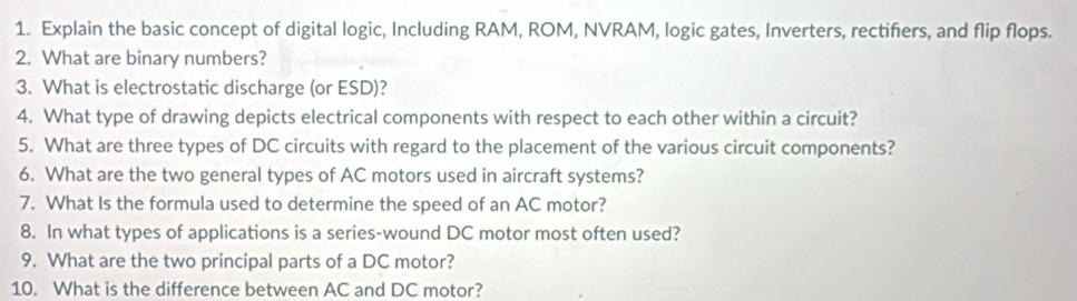 Explain the basic concept of digital logic, Including RAM, ROM, NVRAM, logic gates, Inverters, rectifiers, and flip flops. 
2. What are binary numbers? 
3. What is electrostatic discharge (or ESD)? 
4. What type of drawing depicts electrical components with respect to each other within a circuit? 
5. What are three types of DC circuits with regard to the placement of the various circuit components? 
6. What are the two general types of AC motors used in aircraft systems? 
7. What Is the formula used to determine the speed of an AC motor? 
8. In what types of applications is a series-wound DC motor most often used? 
9. What are the two principal parts of a DC motor? 
10. What is the difference between AC and DC motor?