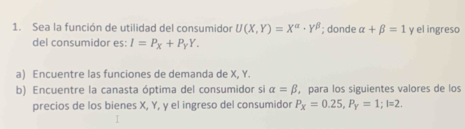 Sea la función de utilidad del consumidor U(X,Y)=X^(alpha)· Y^(beta); donde alpha +beta =1 y el ingreso 
del consumidor es: I=P_X+P_YY. 
a) Encuentre las funciones de demanda de X, Y. 
b) Encuentre la canasta óptima del consumidor si alpha =beta ，para los siguientes valores de los 
precios de los bienes X, Y, y el ingreso del consumidor P_X=0.25, P_Y=1; I=2.