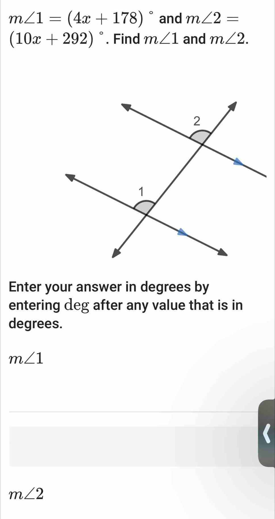 m∠ 1=(4x+178)^circ  and m∠ 2=
(10x+292)^circ . Find m∠ 1 and m∠ 2. 
Enter your answer in degrees by 
entering deg after any value that is in 
degrees.
m∠ 1
m∠ 2