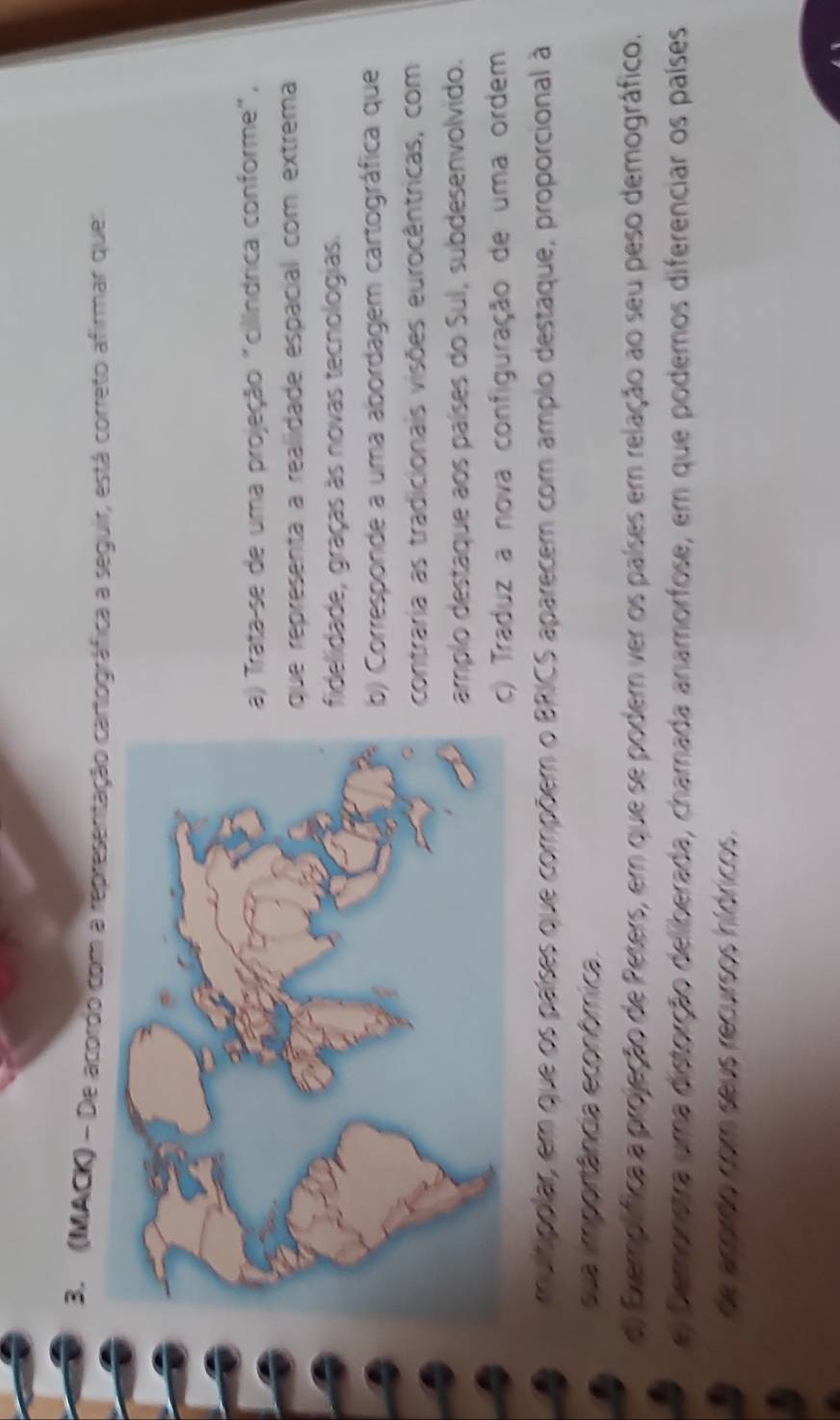 (MACK) - De apordo com a representação cartográfica a seguir, está correto afirmar que:
a) Trata-se de uma projeção "cilíndrica conforme",
que representa a realidade espacial com extrema
fidelidade, graças às novas tecnologias.
b) Corresponde a uma abordagem cartográfica que
contraria as tradicionais visões eurocêntricas, com
amplo destaque aos países do Sul, subdesenvolvido.
c) Traduz a nova configuração de uma ordem
mumpplar, em que os países que compõem o BRICS aparecem com amplo destaque, proporcional à
sua importância econômica
d) Exemplífica a projeção de Peters, em que se podem ver os países em relação ao seu peso demográfico.
e Demonetra uma distorção deliberada, chamada anamorfose, em que podemos diferenciar os países
de acordo com seus recursos hídricos