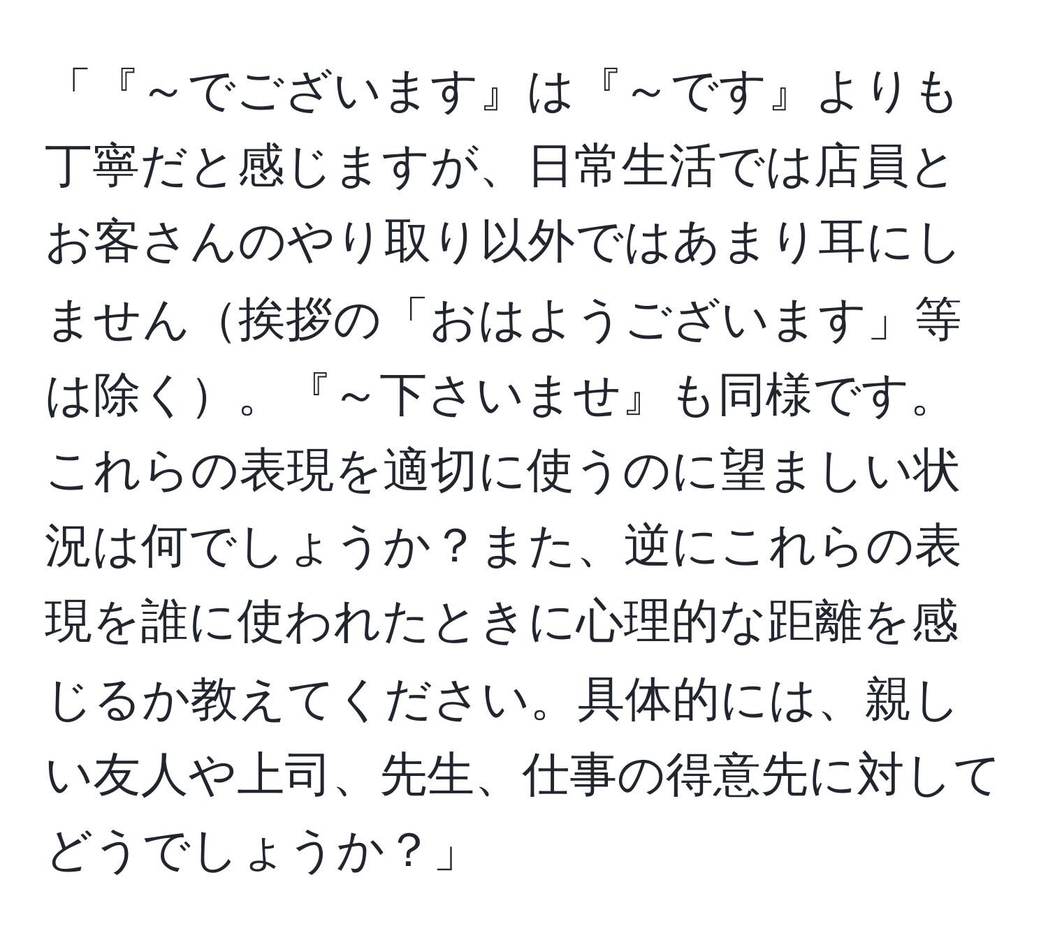 「『～でございます』は『～です』よりも丁寧だと感じますが、日常生活では店員とお客さんのやり取り以外ではあまり耳にしません挨拶の「おはようございます」等は除く。『～下さいませ』も同様です。これらの表現を適切に使うのに望ましい状況は何でしょうか？また、逆にこれらの表現を誰に使われたときに心理的な距離を感じるか教えてください。具体的には、親しい友人や上司、先生、仕事の得意先に対してどうでしょうか？」