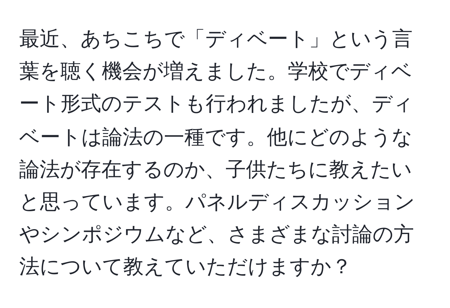 最近、あちこちで「ディベート」という言葉を聴く機会が増えました。学校でディベート形式のテストも行われましたが、ディベートは論法の一種です。他にどのような論法が存在するのか、子供たちに教えたいと思っています。パネルディスカッションやシンポジウムなど、さまざまな討論の方法について教えていただけますか？