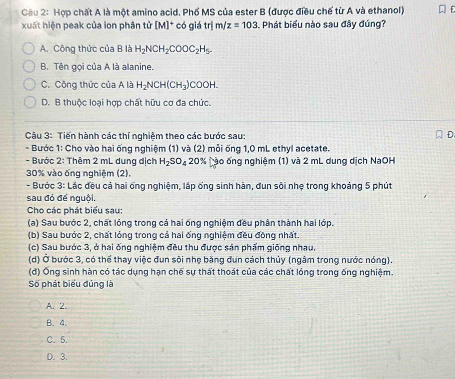 Hợp chất A là một amino acid. Phổ MS của ester B (được điều chế từ A và ethanol)
xuất hiện peak của ion phân tử [M]^+ có giá trị m/z=103 Phát biểu nào sau đây đúng?
A. Công thức của B là H_2NCH_2COOC_2H_5.
B. Tên gọi của A là alanine.
C. Công thức của A là H_2NCH(CH_3)COOH.
D. B thuộc loại hợp chất hữu cơ đa chức.
Câu 3: Tiến hành các thí nghiệm theo các bước sau: D
- Bước 1: Cho vào hai ống nghiệm (1) và (2) mỗi ống 1,0 mL ethyl acetate.
- Bước 2: Thêm 2 mL dung dịch H_2SO_4 20% (ào ống nghiệm (1) và 2 mL dung dịch NaOH
30% vào ống nghiệm (2).
- Bước 3: Lắc đều cả hai ống nghiệm, lắp ống sinh hàn, đun sôi nhẹ trong khoảng 5 phút
sau đó để nguội.
Cho các phát biểu sau:
(a) Sau bước 2, chất lỏng trong cả hai ống nghiệm đều phân thành hai lớp.
(b) Sau bước 2, chất lỏng trong cả hai ống nghiệm đều đồng nhất.
(c) Sau bước 3, ở hai ống nghiệm đều thu được sản phẩm giống nhau.
(d) Ở bước 3, có thể thay việc đun sôi nhẹ bằng đun cách thủy (ngâm trong nước nóng).
(đ) Ống sinh hàn có tác dụng hạn chế sự thất thoát của các chất lóng trong ống nghiệm.
Số phát biểu đúng là
A. 2.
B. 4.
C. 5.
D. 3.