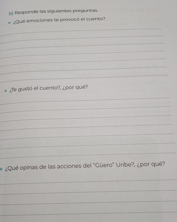 Responde las siguientes preguntas. 
¿Qué emociones te provocó el cuento? 
_ 
_ 
_ 
_ 
_ 
_ 
_ 
¿Te gustó el cuento?, ¿por qué? 
_ 
_ 
_ 
_ 
_ 
_ 
_ 
¿Qué opinas de las acciones del “Güero” Uribe?, ¿por qué? 
_ 
_ 
_ 
_