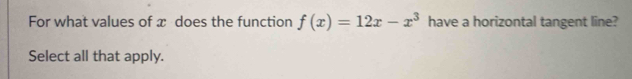 For what values of x does the function f(x)=12x-x^3 have a horizontal tangent line? 
Select all that apply.