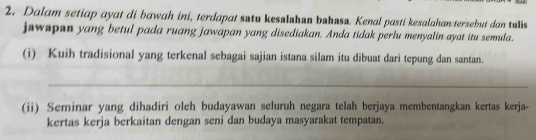 Dalam setiap ayat di bawah ini, terdapat satu kesalshan bahasa. Kenal pasti kesalahan tersebut dan tulis 
jawspan yang betul pada ruang jawapan yang disediakan. Anda tidak perlu menyalin ayat itu semula. 
(i) Kuíh tradisional yang terkenal sebagai sajian istana silam itu dibuat dari tepung dan santan. 
_ 
(ii) Seminar yang dihadiri oleh budayawan seluruh negara telah berjaya membentangkan kertas kerja- 
kertas kerja berkaitan dengan sení dan budaya masyarakat tempatan.