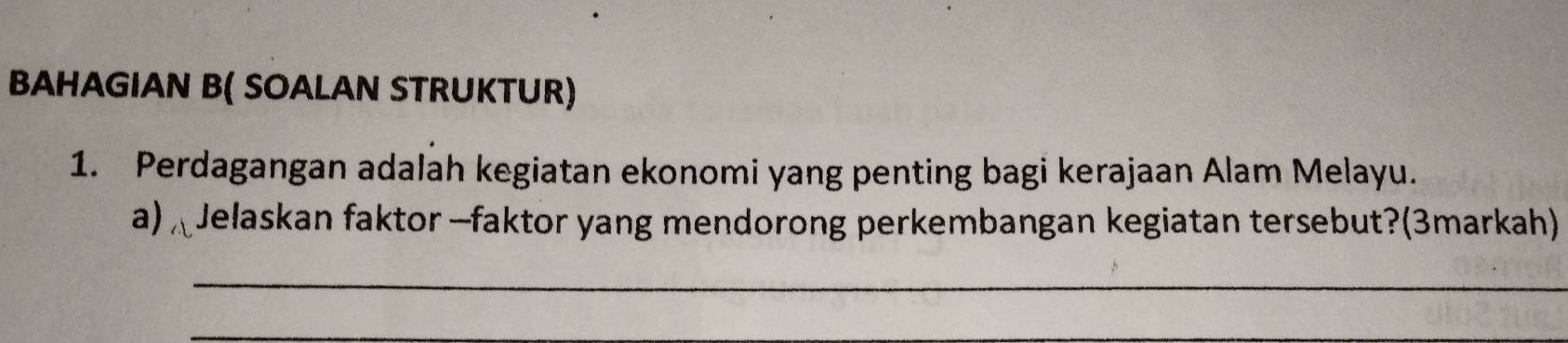 BAHAGIAN B( SOALAN STRUKTUR) 
1. Perdagangan adalah kegiatan ekonomi yang penting bagi kerajaan Alam Melayu. 
a) Jelaskan faktor —faktor yang mendorong perkembangan kegiatan tersebut?(3markah) 
_ 
_