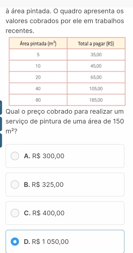 à área pintada. O quadro apresenta os
valores cobrados por ele em trabalhos
recentes.
Qual o preço cobrado para realizar um
serviço de pintura de uma área de 150
m^2 ?
A. R$ 300,00
B. R$ 325,00
C. R$ 400,00
D. R$ 1 050,00