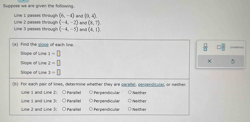 Suppose we are given the following.
Line 1 passes through (6,-4) and (0,4). 
Line 2 passes through (-4,-2) and (8,7). 
Line 3 passes through (-4,-5) and (4,1). 
(a) Find the slope of each line. Undefined
 □ /□    □ /□  
Slope of Line 1=□
Slope of Line 2=□
×
Slope of Line 3=□
(b) For each pair of lines, determine whether they are parallel, perpendicular, or neither.
Line 1 and Line 2: Parallel Perpendicular Neither
Line 1 and Line 3: Parallel Perpendicular Neither
Line 2 and Line 3: Parallel Perpendicular Neither