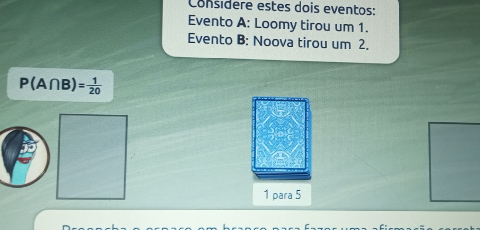 Considere estes dois eventos: 
Evento A: Loomy tirou um 1. 
Evento B: Noova tirou um 2.
P(A∩ B)= 1/20 
1 para 5