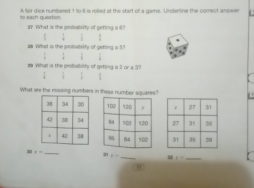 A fair dice numbered 1 to 6 is rolled at the start of a game. Underline the correct answer
to each question.
27 What is the probability of getting a 6?
 2/3   1/6   1/2   3/4 
28 What is the probability of getting a 5?
 1/3   1/4   1/5   1/6 
29 What is the probability of getting a 2 or a 3?
 1/6   1/3   1/2   2/3 
What are the missing numbers in these number squares?

31
30 x= _ y= _ 32:= _
10