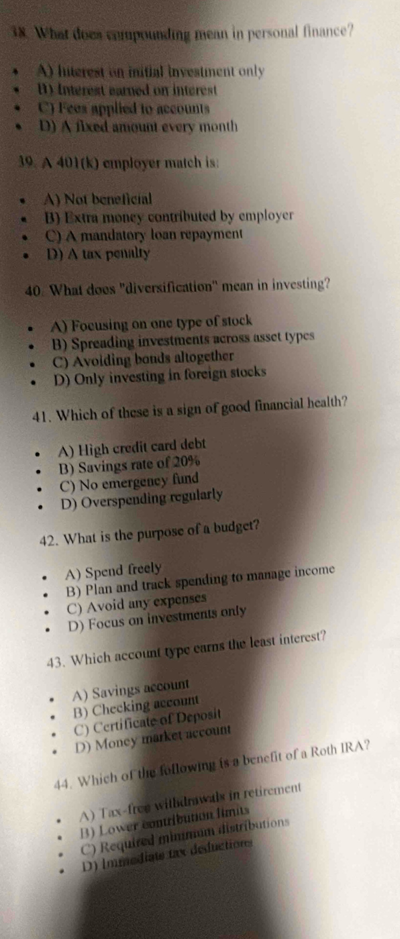 What does compounding mean in personal finance?
A) hnterest on initial investment only
D) Interest earned on interest
C) Fees applied to accounts
D) A fixed amount every month
39. A 401(k) employer match is:
A) Not beneficial
B) Extra money contributed by employer
C) A mandatory loan repayment
D) A tax penalty
40. What does "diversification" mean in investing?
A) Focusing on one type of stock
B) Spreading investments across asset types
C) Avoiding bonds altogether
D) Only investing in foreign stocks
41. Which of these is a sign of good financial health?
A) High credit card debt
B) Savings rate of 20%
C) No emergency fund
D) Overspending regularly
42. What is the purpose of a budget?
A) Spend freely
B) Plan and track spending to manage income
C) Avoid any expenses
D) Focus on investments only
43. Which account type earns the least interest?
A) Savings account
B) Checking account
C) Certificate of Deposit
D) Money market account
44. Which of the following is a benefit of a Roth IRA?
A) Tax-free withdrawals in retirement
B) Lower contlbution limits
C) Required minmum distributions
D) Immediats tax deductions