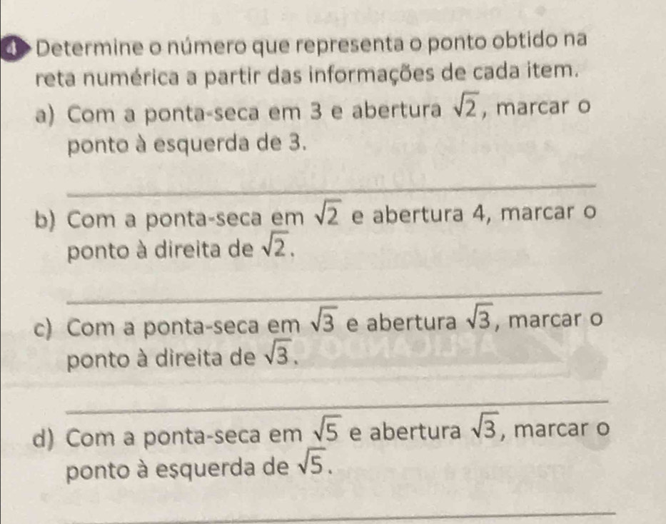 d> Determine o número que representa o ponto obtido na 
reta numérica a partir das informações de cada item. 
a) Com a ponta-seca em 3 e abertura sqrt(2) , marcar o 
ponto à esquerda de 3. 
_ 
b) Com a ponta-seca em sqrt(2) e abertura 4, marcar o 
ponto à direita de sqrt(2). 
_ 
c) Com a ponta-seca em sqrt(3) e abertura sqrt(3) , marcar o 
ponto à direita de sqrt(3). 
_ 
d) Com a ponta-seca em sqrt(5) e abertura sqrt(3) , marcar o 
ponto à esquerda de sqrt(5). 
_