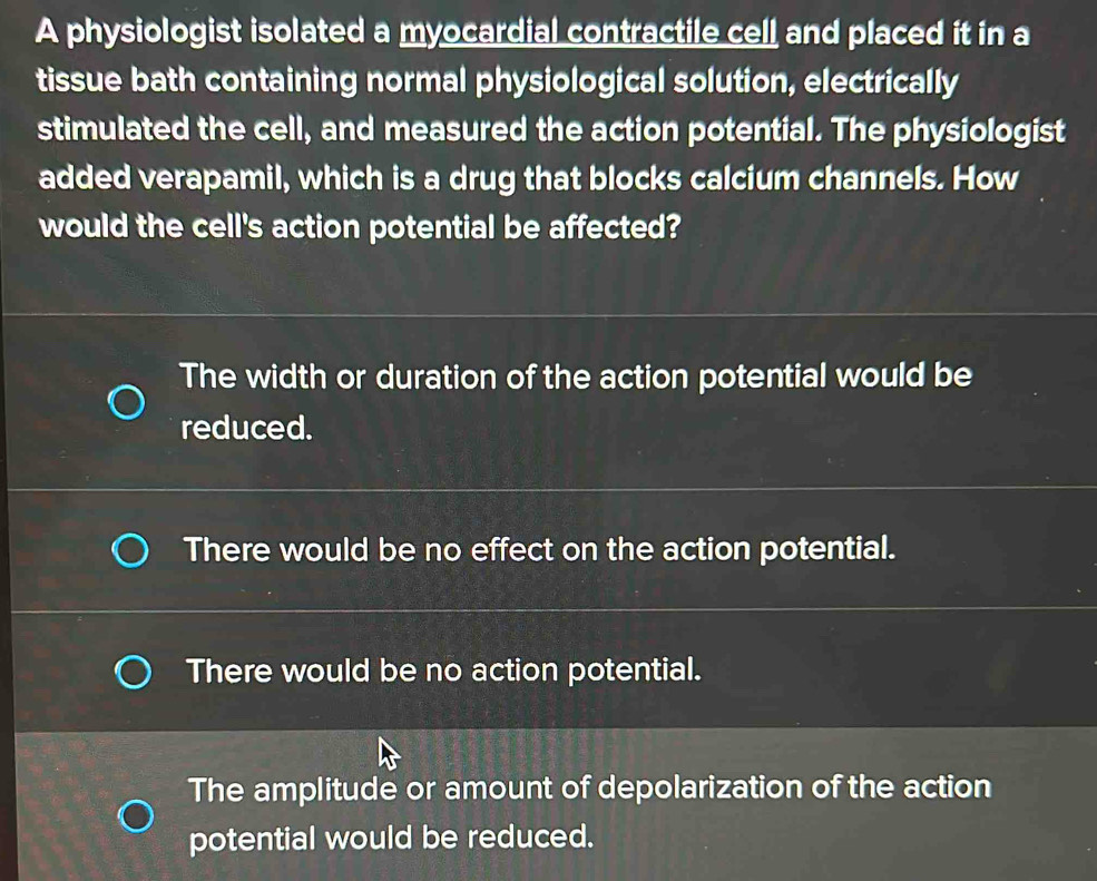 A physiologist isolated a myocardial contractile cell and placed it in a
tissue bath containing normal physiological solution, electrically
stimulated the cell, and measured the action potential. The physiologist
added verapamil, which is a drug that blocks calcium channels. How
would the cell's action potential be affected?
The width or duration of the action potential would be
reduced.
There would be no effect on the action potential.
There would be no action potential.
The amplitude or amount of depolarization of the action
potential would be reduced.