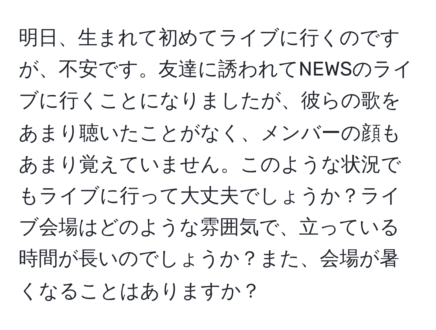 明日、生まれて初めてライブに行くのですが、不安です。友達に誘われてNEWSのライブに行くことになりましたが、彼らの歌をあまり聴いたことがなく、メンバーの顔もあまり覚えていません。このような状況でもライブに行って大丈夫でしょうか？ライブ会場はどのような雰囲気で、立っている時間が長いのでしょうか？また、会場が暑くなることはありますか？