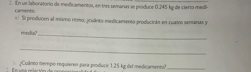 En un laboratorio de medicamentos, en tres semanas se produce 0.245 kg de cierto medi- 
camento. 
@) Si producen al mismo ritmo, ¿cuánto medicamento producirán en cuatro semanas y 
media? 
_ 
_ 
Cuánto tiempo requieren para producir 1.25 kg del medicamento?_ 
En una relación de propor