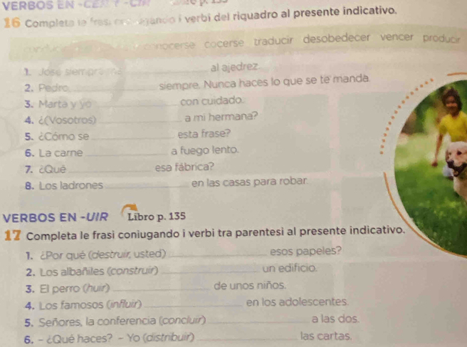 VERBOS EN -CEN T -CN 
16 Completa le fras ons vagando i verbí del riquadro al presente indicativo. 
crduon cnnocerse cocerse traducir desobedecer vencer producir 
1. José siempro çs_ al ajedrez 
2. Pedro_ siempre. Nunca haces lo que se te m 
3. Marta y yo _con cuidado. 
4. ¿(Vosotros) _a mi hermana? 
5. ¿Cómo se _esta frase? 
6. La carne _a fuego lento. 
7. ¿Quê _esa fábrica? 
8. Los ladrones_ en las casas para robar. 
VERBOS EN -UIR Libro p. 135
Completa le frasi coniugando i verbi tra parentesi al present 
1. ¿Por qué (destruir, usted) _esos papeles? 
2. Los albañiles (construir) _un edificio. 
3. El perro (huir) _de unos niños. 
4. Los famosos (influir) _en los adolescentes. 
5. Señores, la conferencia (concluir) _a las dos. 
6. - ¿Qué haces? - Yo (distribuir) _las cartas.