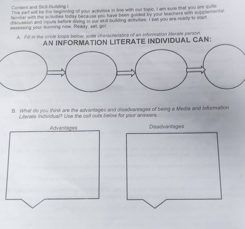 Content and Skill-Building I 
This part will be the beginning of your activities in line with our topic. I am sure that you are quite 
familiar with the activities today because you have been guided by your teachers with supplemental 
discussion and inputs before diving in our skill building activities. I bet you are ready to start 
assessing your learning now. Ready, set, go! 
A. Fill in the circle loops below; write characteristics of an information literate person. 
AN INFORMATION LITERATE INDIVIDUAL CAN: 
B. What do you think are the advantages and disadvantages of being a Media and Information 
Literate Individual? Use the call outs below for your answers. 
Advantages Disadvantages