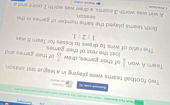 Sto 
3G Summary 
New! Multi Part Question - when you answer this question we'll mark each part individually 
Calculator 
Bookwork code: 3C not allowed 
Two football teams were playing in a league last season. 
Team A won  1/5  of their games, drew  7/10  of their games and 
lost the rest of their games. 
The ratio of wins to draws to losses for Team B was
1:2:1. 
Both teams played the same number of games in the 
season. 
A win was worth 3 points, a draw was worth 1 point and a 
< Previous Watch video 
4
