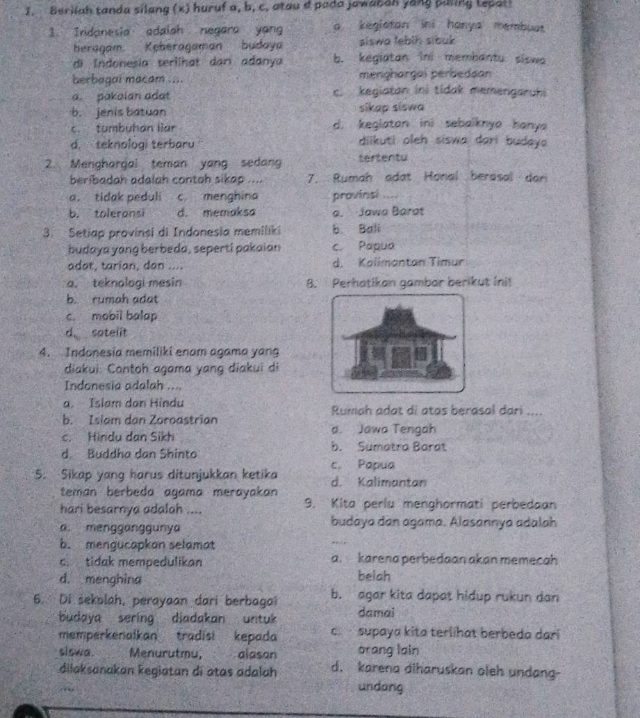 Berilah tanda silang (x) huruf a, b, c. atau a pada jawabah yong paling tepat!
1. Indonesia adaiah negara yang a kegiatan ini hanya membuat
heragam. Keberagaman budaya siswa tebih sibuk
di Indonesia serlihat dan adanya b. kegiatan ini membantu siswa
berbagai macam .... menghargai perbedsan
a. pakaian adat c. kegiatan ini tidak memengaruhi
b. jenis batuan sikap siswa
c. tumbyhan llar d. kegiatan ini sebaiknya hanya
d. teknologi terbaru
diikuti oleh siswa dari budaya 
2. Menghargai teman yang sedang tertentu
beribadah adalah contoh sikap .... 7. Rumah adat Honal berasal dari
a. tidak peduli c menghina provinsi ....
b. toleransi d. memaksa a. Jawa Barat
3. Setiap provinsi di Indonesia memiliki b. Bali
budaya yang berbeda, seperti pakaian c. Papua
adat, tarian, dan .... d. Kalimantan Timur
o. teknologi mesin 8. Perhatikan gambar berikut Ini!
b. rumah adat
c. mobil balap
d sotelit
4. Indonesia memiliki enam agama yang
diakui: Contoh agama yang diakui di
Indonesia adalah ....
a. Islam dan Hindu
Rumah adat di atas berasal dari ....
b. Islam dan Zoroastrian
c. Hindu dan Sikh
a. Jawa Tengah
d. Buddha dan Shinto
b. Sumatra Barat
5. Sikap yang harus ditunjukkan ketika c. Papua d. Kalimantan
teman berbeda agama merayakan 
hari besarnya adalah ....
9. Kita perlu menghormati perbedaan
a. mengganggunya budaya dan agama. Alasannya adalah
b. mengucapkan selamat
c tidak mempedulikan a. karena perbedaan akan memecah
d. menghina belah
6. Di šekolah, perayaan dari berbagai b. agar kita dapat hidup rukun dan
budaya sering diadakan untuk 
damai
memperkenaikan tradisi kepada c   supaya kita terlihat berbeda dari
siswa. Menurutmu, ( 2 alason orang lain
dilaksanakan kegiatan di atas adalah d. karena diharuskan oleh undang-
undang