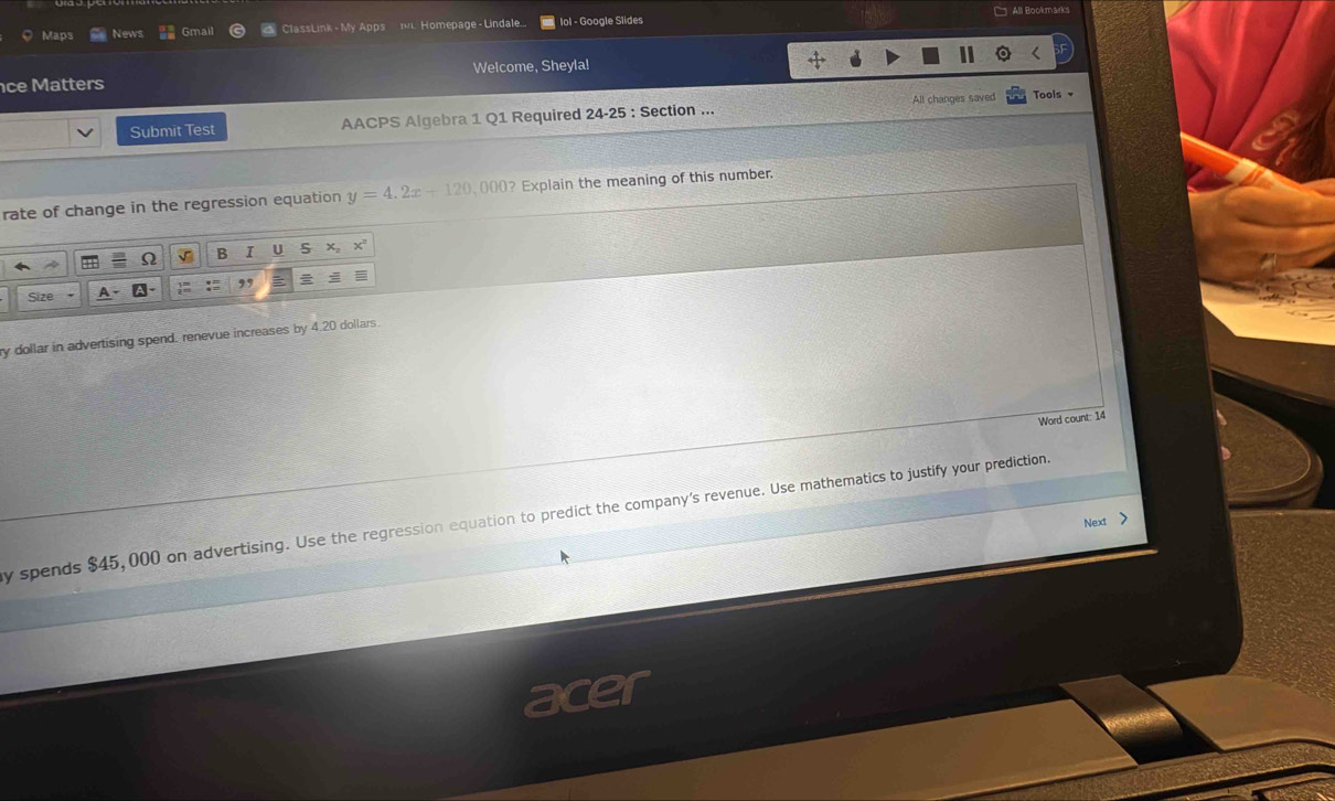 Maps News Gmail ClassLink - My Apps . Homepage - Lindale... lol - Google Slides C All Bookmarks 
ce Matters Welcome, Sheyla! 
Submit Test AACPS Algebra 1 Q1 Required 24-25 : Section ... All changes saved Tools 
rate of change in the regression equation y=4.2x+120,000 (? Explain the meaning of this number. 
B I U 
Size 
ry dollar in advertising spend. renevue increases by 4.20 dollars. 
Word count: 14
y spends $45,000 on advertising. Use the regression equation to predict the company's revenue. Use mathematics to justify your prediction. 
Next >